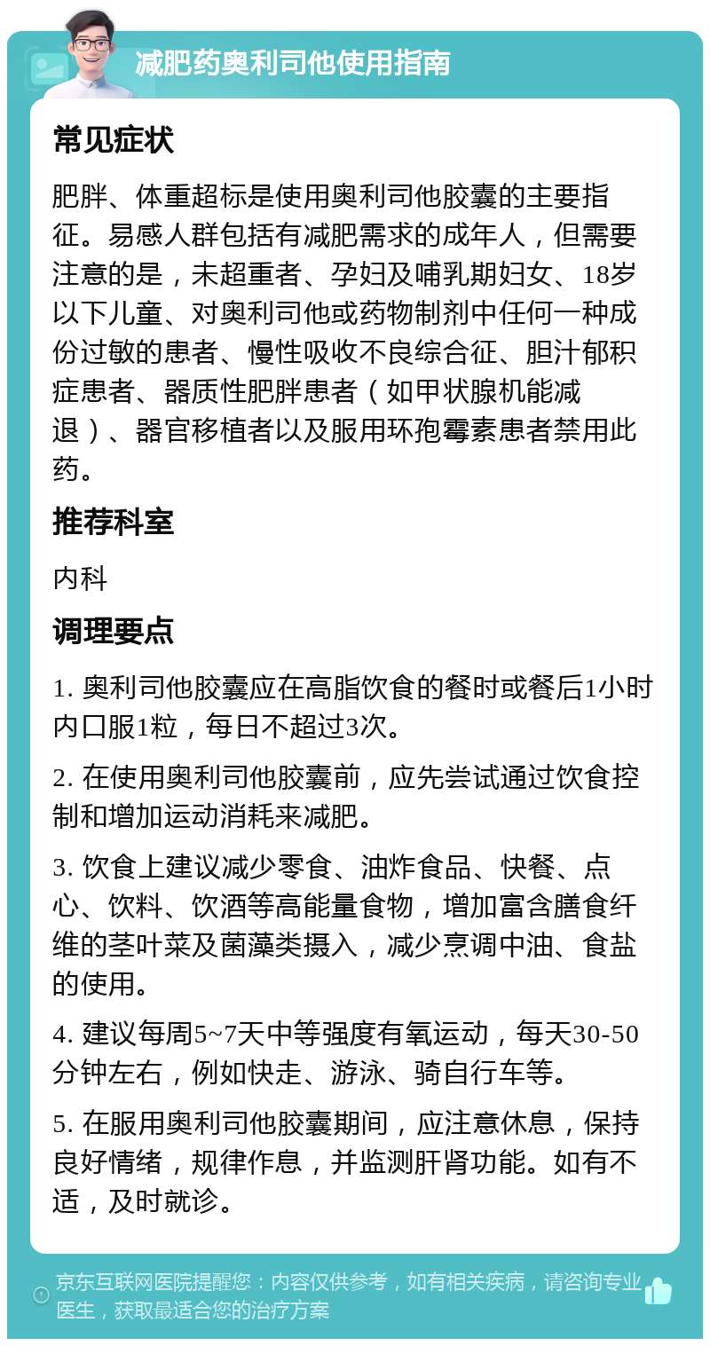 减肥药奥利司他使用指南 常见症状 肥胖、体重超标是使用奥利司他胶囊的主要指征。易感人群包括有减肥需求的成年人，但需要注意的是，未超重者、孕妇及哺乳期妇女、18岁以下儿童、对奥利司他或药物制剂中任何一种成份过敏的患者、慢性吸收不良综合征、胆汁郁积症患者、器质性肥胖患者（如甲状腺机能减退）、器官移植者以及服用环孢霉素患者禁用此药。 推荐科室 内科 调理要点 1. 奥利司他胶囊应在高脂饮食的餐时或餐后1小时内口服1粒，每日不超过3次。 2. 在使用奥利司他胶囊前，应先尝试通过饮食控制和增加运动消耗来减肥。 3. 饮食上建议减少零食、油炸食品、快餐、点心、饮料、饮酒等高能量食物，增加富含膳食纤维的茎叶菜及菌藻类摄入，减少烹调中油、食盐的使用。 4. 建议每周5~7天中等强度有氧运动，每天30-50分钟左右，例如快走、游泳、骑自行车等。 5. 在服用奥利司他胶囊期间，应注意休息，保持良好情绪，规律作息，并监测肝肾功能。如有不适，及时就诊。