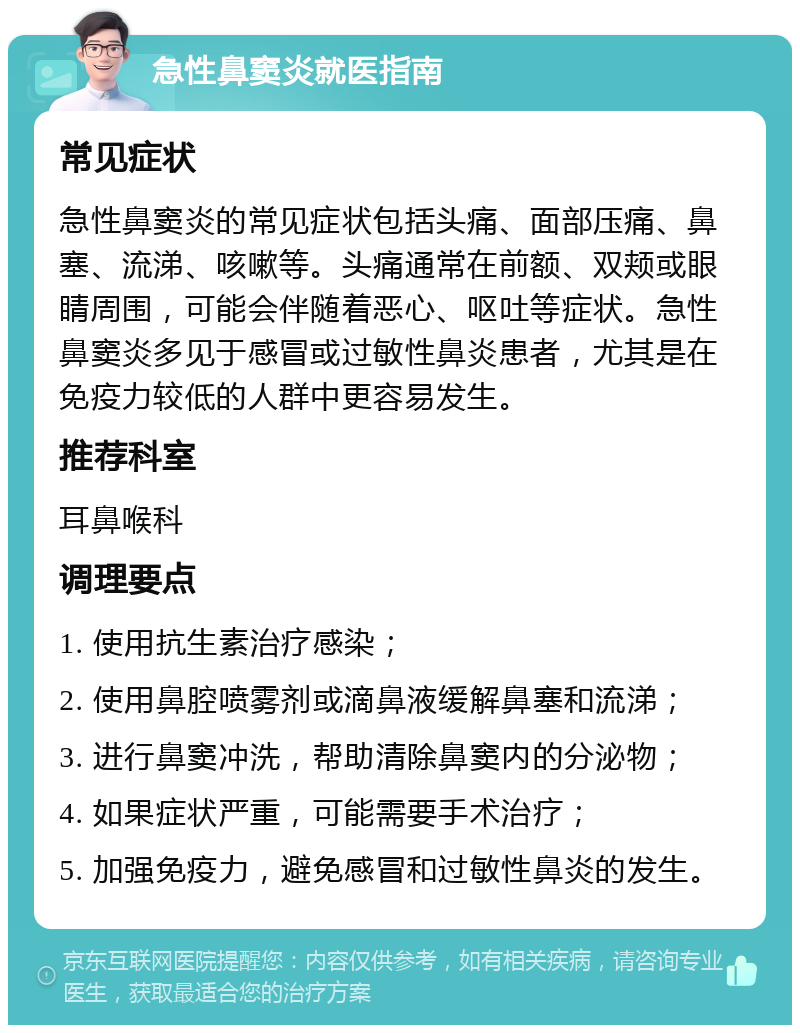 急性鼻窦炎就医指南 常见症状 急性鼻窦炎的常见症状包括头痛、面部压痛、鼻塞、流涕、咳嗽等。头痛通常在前额、双颊或眼睛周围，可能会伴随着恶心、呕吐等症状。急性鼻窦炎多见于感冒或过敏性鼻炎患者，尤其是在免疫力较低的人群中更容易发生。 推荐科室 耳鼻喉科 调理要点 1. 使用抗生素治疗感染； 2. 使用鼻腔喷雾剂或滴鼻液缓解鼻塞和流涕； 3. 进行鼻窦冲洗，帮助清除鼻窦内的分泌物； 4. 如果症状严重，可能需要手术治疗； 5. 加强免疫力，避免感冒和过敏性鼻炎的发生。