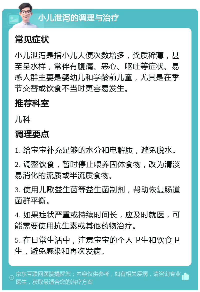 小儿泄泻的调理与治疗 常见症状 小儿泄泻是指小儿大便次数增多，粪质稀薄，甚至呈水样，常伴有腹痛、恶心、呕吐等症状。易感人群主要是婴幼儿和学龄前儿童，尤其是在季节交替或饮食不当时更容易发生。 推荐科室 儿科 调理要点 1. 给宝宝补充足够的水分和电解质，避免脱水。 2. 调整饮食，暂时停止喂养固体食物，改为清淡易消化的流质或半流质食物。 3. 使用儿歌益生菌等益生菌制剂，帮助恢复肠道菌群平衡。 4. 如果症状严重或持续时间长，应及时就医，可能需要使用抗生素或其他药物治疗。 5. 在日常生活中，注意宝宝的个人卫生和饮食卫生，避免感染和再次发病。