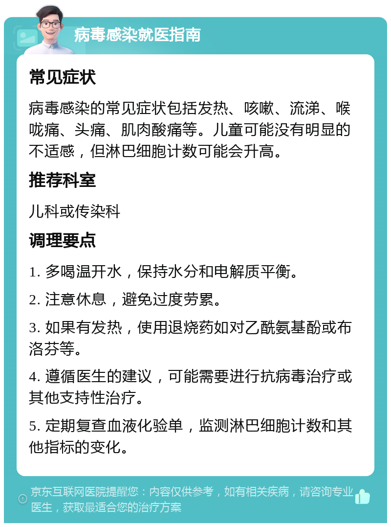 病毒感染就医指南 常见症状 病毒感染的常见症状包括发热、咳嗽、流涕、喉咙痛、头痛、肌肉酸痛等。儿童可能没有明显的不适感，但淋巴细胞计数可能会升高。 推荐科室 儿科或传染科 调理要点 1. 多喝温开水，保持水分和电解质平衡。 2. 注意休息，避免过度劳累。 3. 如果有发热，使用退烧药如对乙酰氨基酚或布洛芬等。 4. 遵循医生的建议，可能需要进行抗病毒治疗或其他支持性治疗。 5. 定期复查血液化验单，监测淋巴细胞计数和其他指标的变化。