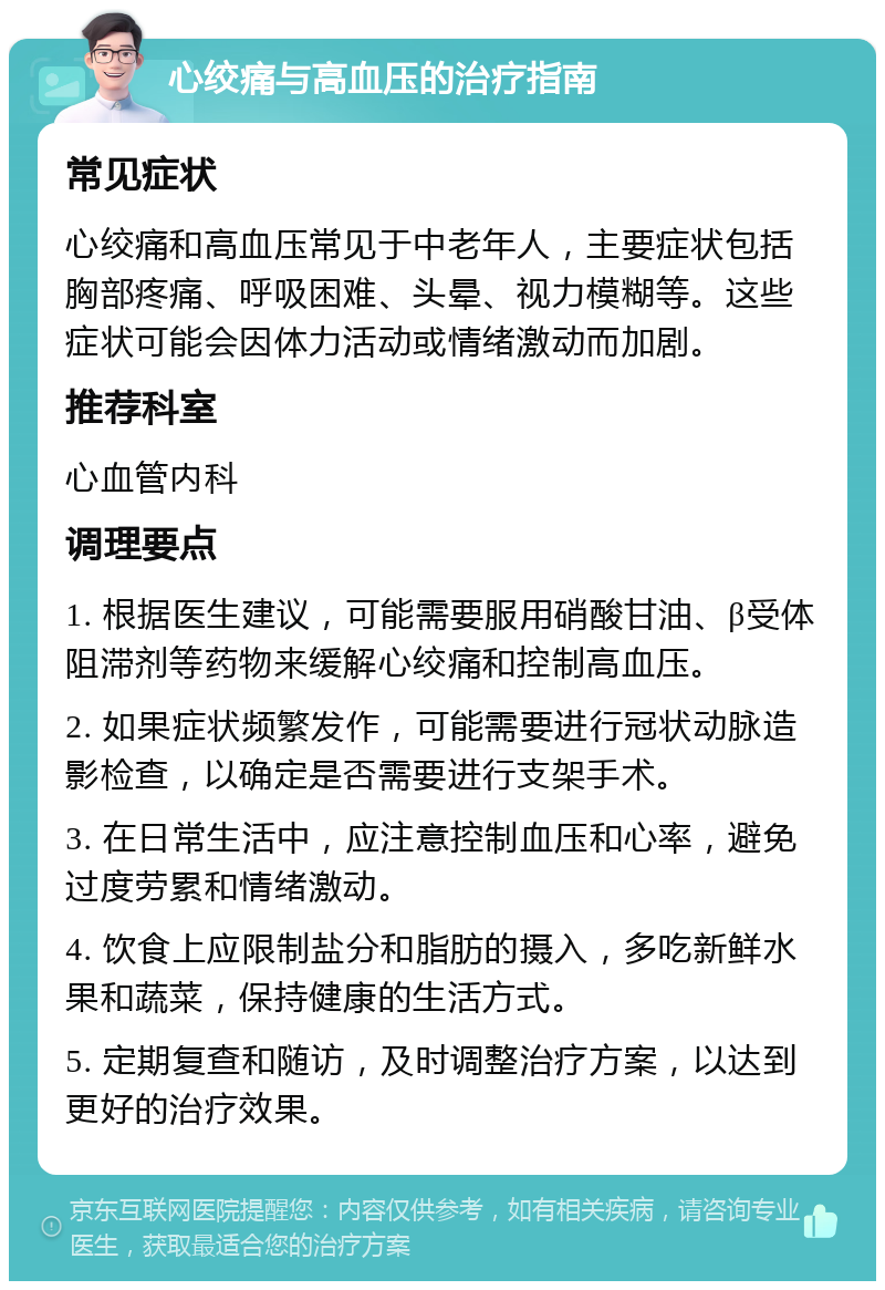 心绞痛与高血压的治疗指南 常见症状 心绞痛和高血压常见于中老年人，主要症状包括胸部疼痛、呼吸困难、头晕、视力模糊等。这些症状可能会因体力活动或情绪激动而加剧。 推荐科室 心血管内科 调理要点 1. 根据医生建议，可能需要服用硝酸甘油、β受体阻滞剂等药物来缓解心绞痛和控制高血压。 2. 如果症状频繁发作，可能需要进行冠状动脉造影检查，以确定是否需要进行支架手术。 3. 在日常生活中，应注意控制血压和心率，避免过度劳累和情绪激动。 4. 饮食上应限制盐分和脂肪的摄入，多吃新鲜水果和蔬菜，保持健康的生活方式。 5. 定期复查和随访，及时调整治疗方案，以达到更好的治疗效果。