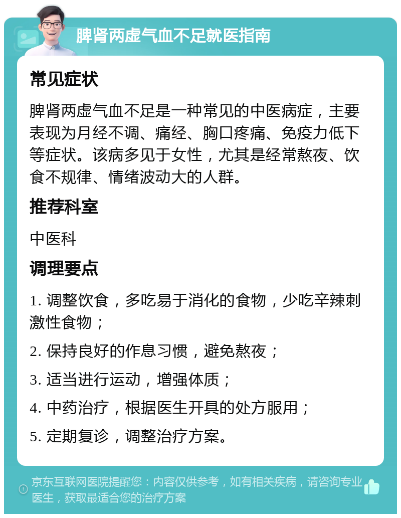 脾肾两虚气血不足就医指南 常见症状 脾肾两虚气血不足是一种常见的中医病症，主要表现为月经不调、痛经、胸口疼痛、免疫力低下等症状。该病多见于女性，尤其是经常熬夜、饮食不规律、情绪波动大的人群。 推荐科室 中医科 调理要点 1. 调整饮食，多吃易于消化的食物，少吃辛辣刺激性食物； 2. 保持良好的作息习惯，避免熬夜； 3. 适当进行运动，增强体质； 4. 中药治疗，根据医生开具的处方服用； 5. 定期复诊，调整治疗方案。