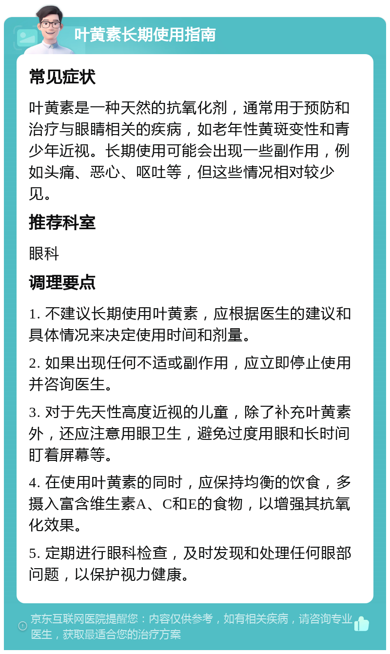 叶黄素长期使用指南 常见症状 叶黄素是一种天然的抗氧化剂，通常用于预防和治疗与眼睛相关的疾病，如老年性黄斑变性和青少年近视。长期使用可能会出现一些副作用，例如头痛、恶心、呕吐等，但这些情况相对较少见。 推荐科室 眼科 调理要点 1. 不建议长期使用叶黄素，应根据医生的建议和具体情况来决定使用时间和剂量。 2. 如果出现任何不适或副作用，应立即停止使用并咨询医生。 3. 对于先天性高度近视的儿童，除了补充叶黄素外，还应注意用眼卫生，避免过度用眼和长时间盯着屏幕等。 4. 在使用叶黄素的同时，应保持均衡的饮食，多摄入富含维生素A、C和E的食物，以增强其抗氧化效果。 5. 定期进行眼科检查，及时发现和处理任何眼部问题，以保护视力健康。