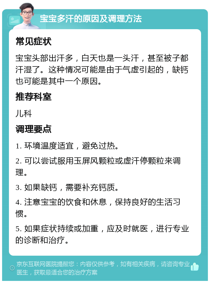 宝宝多汗的原因及调理方法 常见症状 宝宝头部出汗多，白天也是一头汗，甚至被子都汗湿了。这种情况可能是由于气虚引起的，缺钙也可能是其中一个原因。 推荐科室 儿科 调理要点 1. 环境温度适宜，避免过热。 2. 可以尝试服用玉屏风颗粒或虚汗停颗粒来调理。 3. 如果缺钙，需要补充钙质。 4. 注意宝宝的饮食和休息，保持良好的生活习惯。 5. 如果症状持续或加重，应及时就医，进行专业的诊断和治疗。