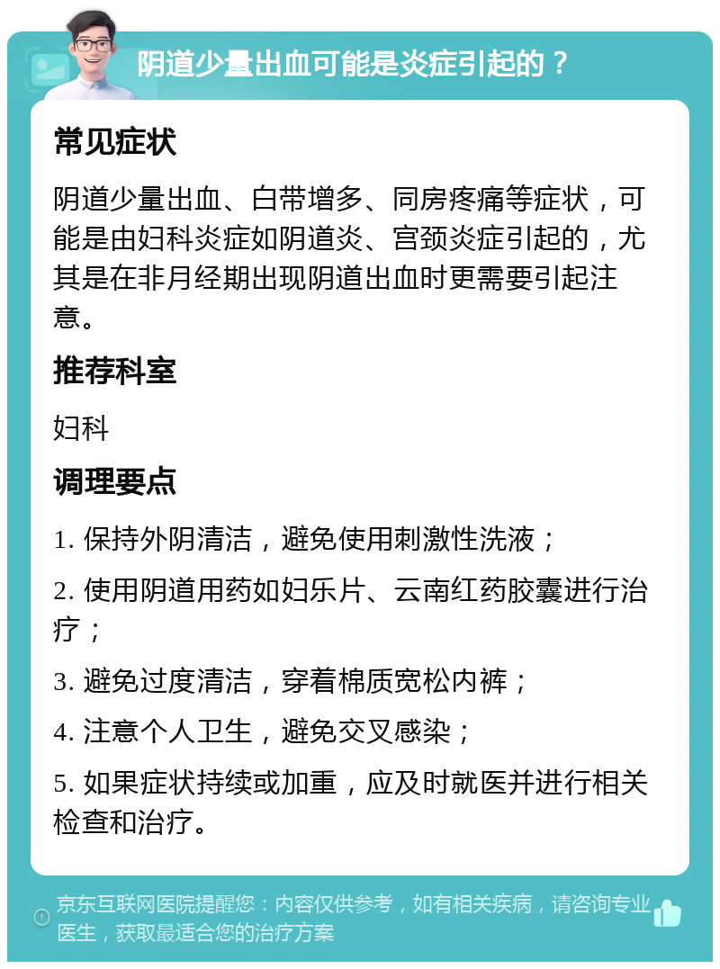 阴道少量出血可能是炎症引起的？ 常见症状 阴道少量出血、白带增多、同房疼痛等症状，可能是由妇科炎症如阴道炎、宫颈炎症引起的，尤其是在非月经期出现阴道出血时更需要引起注意。 推荐科室 妇科 调理要点 1. 保持外阴清洁，避免使用刺激性洗液； 2. 使用阴道用药如妇乐片、云南红药胶囊进行治疗； 3. 避免过度清洁，穿着棉质宽松内裤； 4. 注意个人卫生，避免交叉感染； 5. 如果症状持续或加重，应及时就医并进行相关检查和治疗。