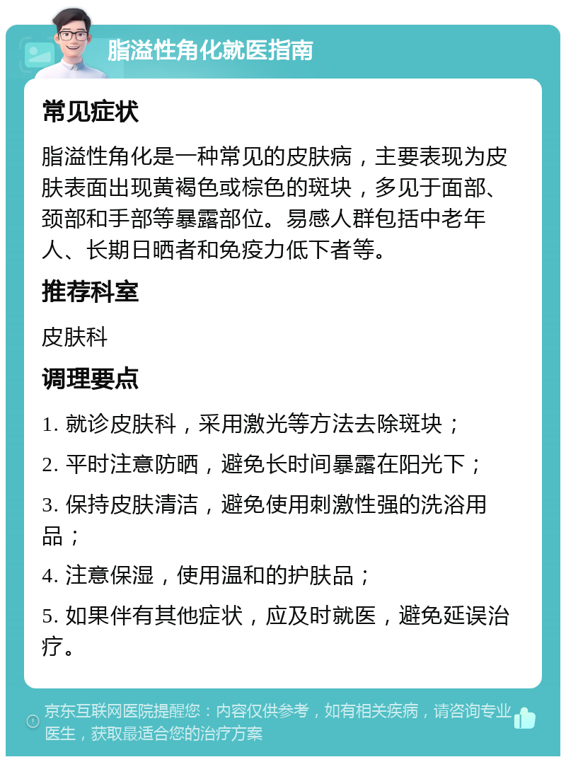 脂溢性角化就医指南 常见症状 脂溢性角化是一种常见的皮肤病，主要表现为皮肤表面出现黄褐色或棕色的斑块，多见于面部、颈部和手部等暴露部位。易感人群包括中老年人、长期日晒者和免疫力低下者等。 推荐科室 皮肤科 调理要点 1. 就诊皮肤科，采用激光等方法去除斑块； 2. 平时注意防晒，避免长时间暴露在阳光下； 3. 保持皮肤清洁，避免使用刺激性强的洗浴用品； 4. 注意保湿，使用温和的护肤品； 5. 如果伴有其他症状，应及时就医，避免延误治疗。