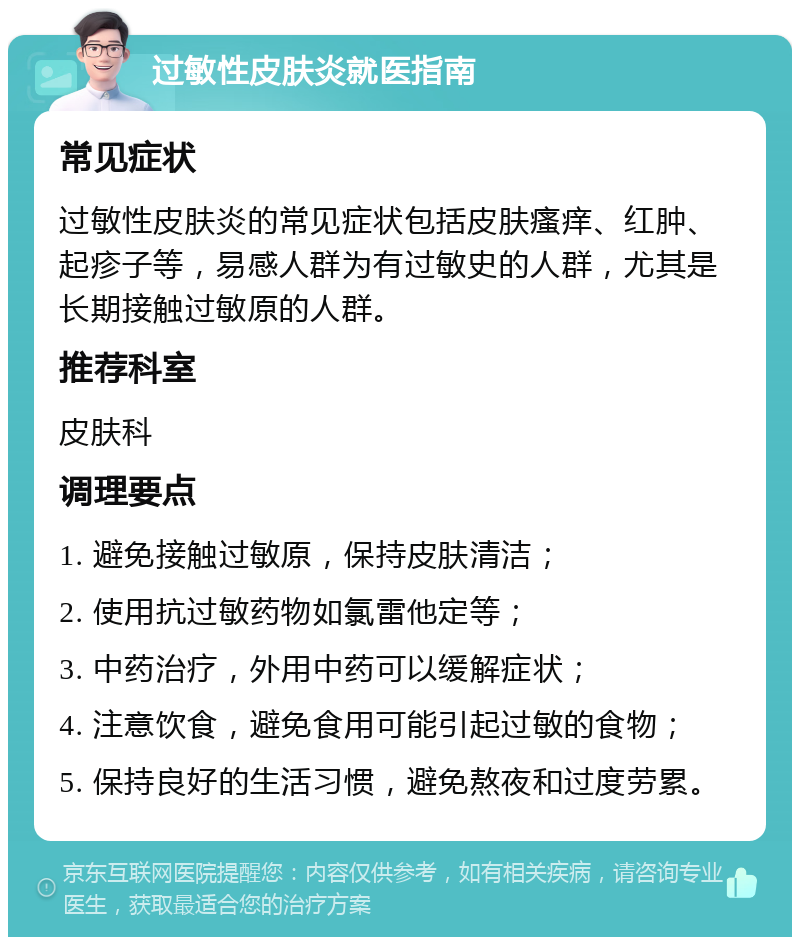 过敏性皮肤炎就医指南 常见症状 过敏性皮肤炎的常见症状包括皮肤瘙痒、红肿、起疹子等，易感人群为有过敏史的人群，尤其是长期接触过敏原的人群。 推荐科室 皮肤科 调理要点 1. 避免接触过敏原，保持皮肤清洁； 2. 使用抗过敏药物如氯雷他定等； 3. 中药治疗，外用中药可以缓解症状； 4. 注意饮食，避免食用可能引起过敏的食物； 5. 保持良好的生活习惯，避免熬夜和过度劳累。