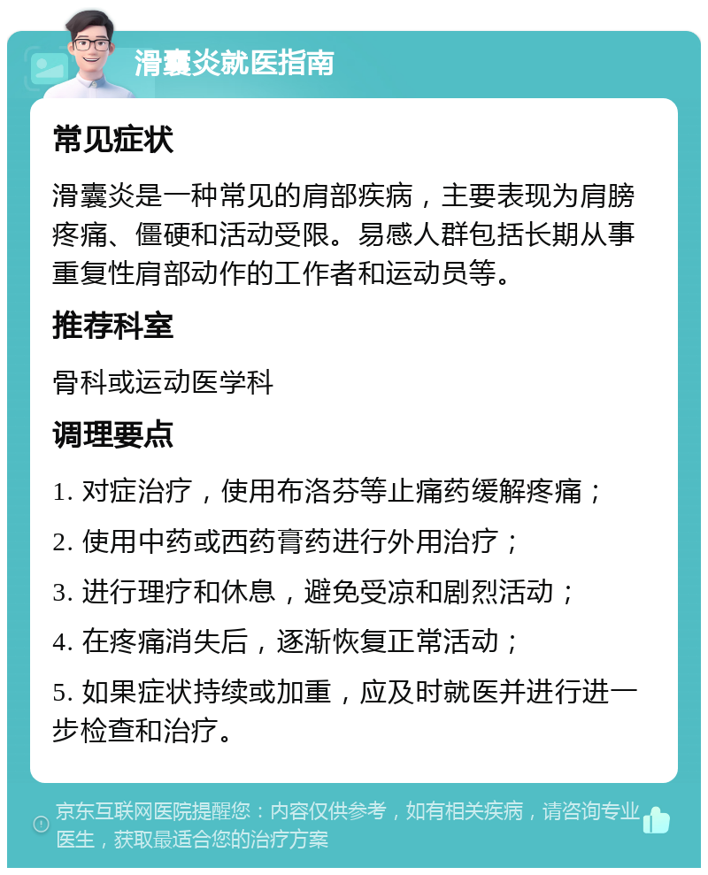 滑囊炎就医指南 常见症状 滑囊炎是一种常见的肩部疾病，主要表现为肩膀疼痛、僵硬和活动受限。易感人群包括长期从事重复性肩部动作的工作者和运动员等。 推荐科室 骨科或运动医学科 调理要点 1. 对症治疗，使用布洛芬等止痛药缓解疼痛； 2. 使用中药或西药膏药进行外用治疗； 3. 进行理疗和休息，避免受凉和剧烈活动； 4. 在疼痛消失后，逐渐恢复正常活动； 5. 如果症状持续或加重，应及时就医并进行进一步检查和治疗。