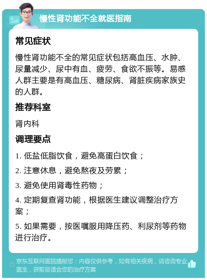 慢性肾功能不全就医指南 常见症状 慢性肾功能不全的常见症状包括高血压、水肿、尿量减少、尿中有血、疲劳、食欲不振等。易感人群主要是有高血压、糖尿病、肾脏疾病家族史的人群。 推荐科室 肾内科 调理要点 1. 低盐低脂饮食，避免高蛋白饮食； 2. 注意休息，避免熬夜及劳累； 3. 避免使用肾毒性药物； 4. 定期复查肾功能，根据医生建议调整治疗方案； 5. 如果需要，按医嘱服用降压药、利尿剂等药物进行治疗。