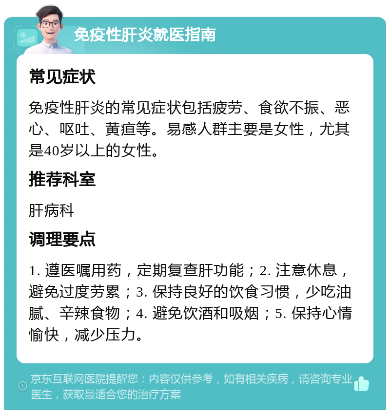 免疫性肝炎就医指南 常见症状 免疫性肝炎的常见症状包括疲劳、食欲不振、恶心、呕吐、黄疸等。易感人群主要是女性，尤其是40岁以上的女性。 推荐科室 肝病科 调理要点 1. 遵医嘱用药，定期复查肝功能；2. 注意休息，避免过度劳累；3. 保持良好的饮食习惯，少吃油腻、辛辣食物；4. 避免饮酒和吸烟；5. 保持心情愉快，减少压力。