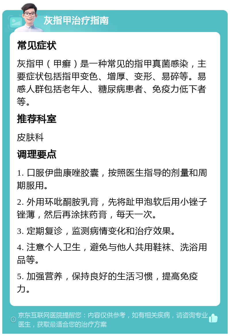 灰指甲治疗指南 常见症状 灰指甲（甲癣）是一种常见的指甲真菌感染，主要症状包括指甲变色、增厚、变形、易碎等。易感人群包括老年人、糖尿病患者、免疫力低下者等。 推荐科室 皮肤科 调理要点 1. 口服伊曲康唑胶囊，按照医生指导的剂量和周期服用。 2. 外用环吡酮胺乳膏，先将趾甲泡软后用小锉子锉薄，然后再涂抹药膏，每天一次。 3. 定期复诊，监测病情变化和治疗效果。 4. 注意个人卫生，避免与他人共用鞋袜、洗浴用品等。 5. 加强营养，保持良好的生活习惯，提高免疫力。