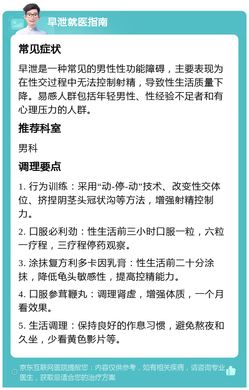 早泄就医指南 常见症状 早泄是一种常见的男性性功能障碍，主要表现为在性交过程中无法控制射精，导致性生活质量下降。易感人群包括年轻男性、性经验不足者和有心理压力的人群。 推荐科室 男科 调理要点 1. 行为训练：采用“动-停-动”技术、改变性交体位、挤捏阴茎头冠状沟等方法，增强射精控制力。 2. 口服必利劲：性生活前三小时口服一粒，六粒一疗程，三疗程停药观察。 3. 涂抹复方利多卡因乳膏：性生活前二十分涂抹，降低龟头敏感性，提高控精能力。 4. 口服参茸鞭丸：调理肾虚，增强体质，一个月看效果。 5. 生活调理：保持良好的作息习惯，避免熬夜和久坐，少看黄色影片等。