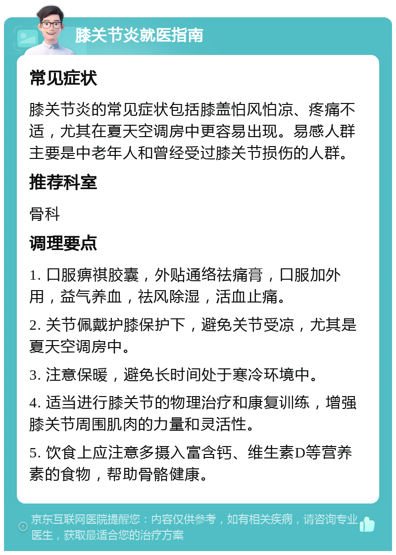 膝关节炎就医指南 常见症状 膝关节炎的常见症状包括膝盖怕风怕凉、疼痛不适，尤其在夏天空调房中更容易出现。易感人群主要是中老年人和曾经受过膝关节损伤的人群。 推荐科室 骨科 调理要点 1. 口服痹祺胶囊，外贴通络祛痛膏，口服加外用，益气养血，祛风除湿，活血止痛。 2. 关节佩戴护膝保护下，避免关节受凉，尤其是夏天空调房中。 3. 注意保暖，避免长时间处于寒冷环境中。 4. 适当进行膝关节的物理治疗和康复训练，增强膝关节周围肌肉的力量和灵活性。 5. 饮食上应注意多摄入富含钙、维生素D等营养素的食物，帮助骨骼健康。