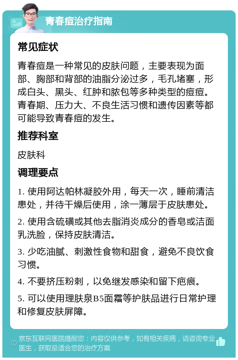 青春痘治疗指南 常见症状 青春痘是一种常见的皮肤问题，主要表现为面部、胸部和背部的油脂分泌过多，毛孔堵塞，形成白头、黑头、红肿和脓包等多种类型的痘痘。青春期、压力大、不良生活习惯和遗传因素等都可能导致青春痘的发生。 推荐科室 皮肤科 调理要点 1. 使用阿达帕林凝胶外用，每天一次，睡前清洁患处，并待干燥后使用，涂一薄层于皮肤患处。 2. 使用含硫磺或其他去脂消炎成分的香皂或洁面乳洗脸，保持皮肤清洁。 3. 少吃油腻、刺激性食物和甜食，避免不良饮食习惯。 4. 不要挤压粉刺，以免继发感染和留下疤痕。 5. 可以使用理肤泉B5面霜等护肤品进行日常护理和修复皮肤屏障。