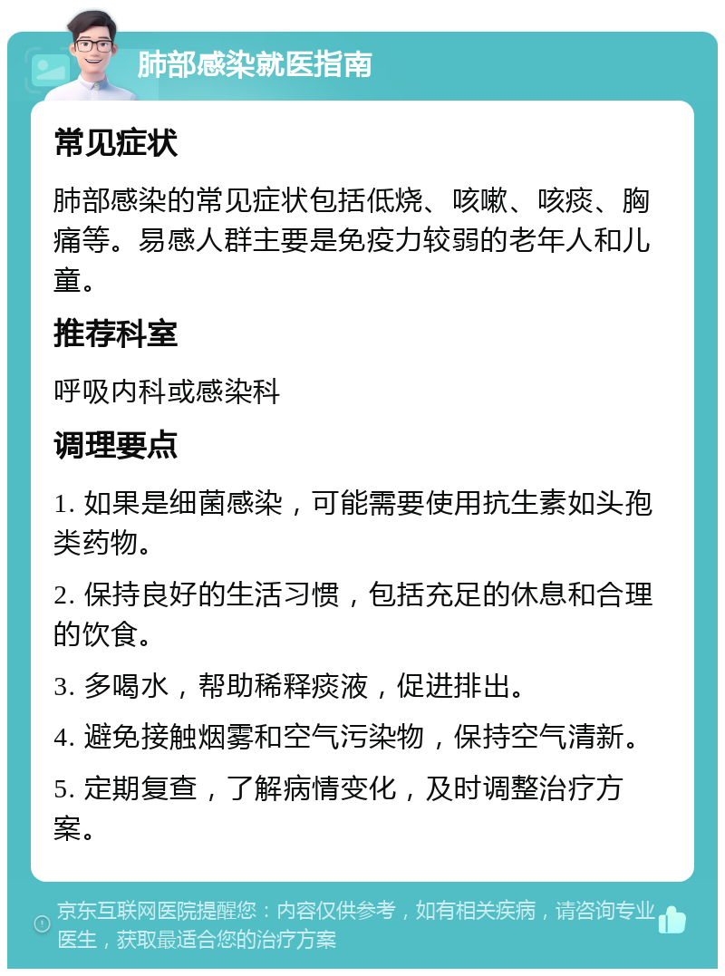 肺部感染就医指南 常见症状 肺部感染的常见症状包括低烧、咳嗽、咳痰、胸痛等。易感人群主要是免疫力较弱的老年人和儿童。 推荐科室 呼吸内科或感染科 调理要点 1. 如果是细菌感染，可能需要使用抗生素如头孢类药物。 2. 保持良好的生活习惯，包括充足的休息和合理的饮食。 3. 多喝水，帮助稀释痰液，促进排出。 4. 避免接触烟雾和空气污染物，保持空气清新。 5. 定期复查，了解病情变化，及时调整治疗方案。