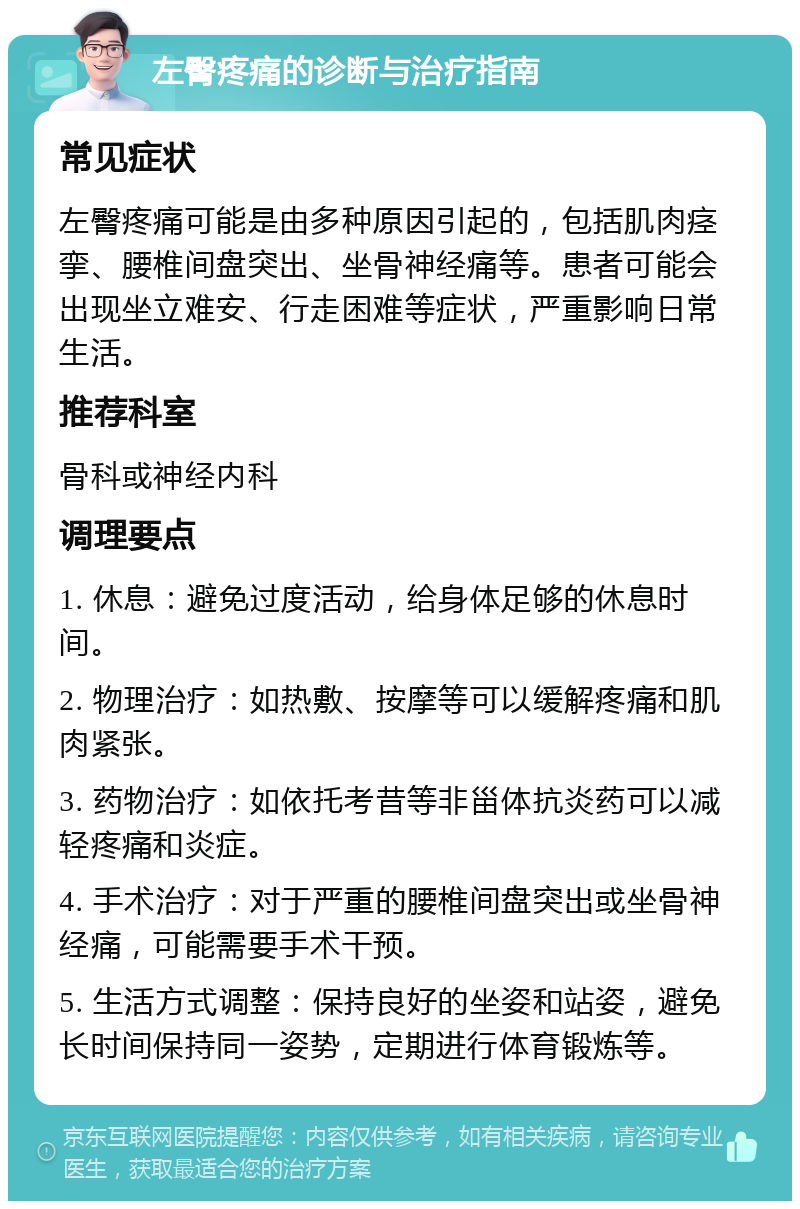 左臀疼痛的诊断与治疗指南 常见症状 左臀疼痛可能是由多种原因引起的，包括肌肉痉挛、腰椎间盘突出、坐骨神经痛等。患者可能会出现坐立难安、行走困难等症状，严重影响日常生活。 推荐科室 骨科或神经内科 调理要点 1. 休息：避免过度活动，给身体足够的休息时间。 2. 物理治疗：如热敷、按摩等可以缓解疼痛和肌肉紧张。 3. 药物治疗：如依托考昔等非甾体抗炎药可以减轻疼痛和炎症。 4. 手术治疗：对于严重的腰椎间盘突出或坐骨神经痛，可能需要手术干预。 5. 生活方式调整：保持良好的坐姿和站姿，避免长时间保持同一姿势，定期进行体育锻炼等。