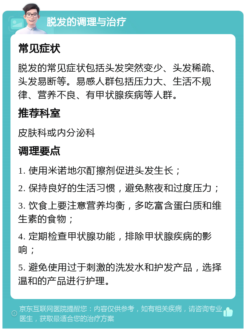 脱发的调理与治疗 常见症状 脱发的常见症状包括头发突然变少、头发稀疏、头发易断等。易感人群包括压力大、生活不规律、营养不良、有甲状腺疾病等人群。 推荐科室 皮肤科或内分泌科 调理要点 1. 使用米诺地尔酊擦剂促进头发生长； 2. 保持良好的生活习惯，避免熬夜和过度压力； 3. 饮食上要注意营养均衡，多吃富含蛋白质和维生素的食物； 4. 定期检查甲状腺功能，排除甲状腺疾病的影响； 5. 避免使用过于刺激的洗发水和护发产品，选择温和的产品进行护理。