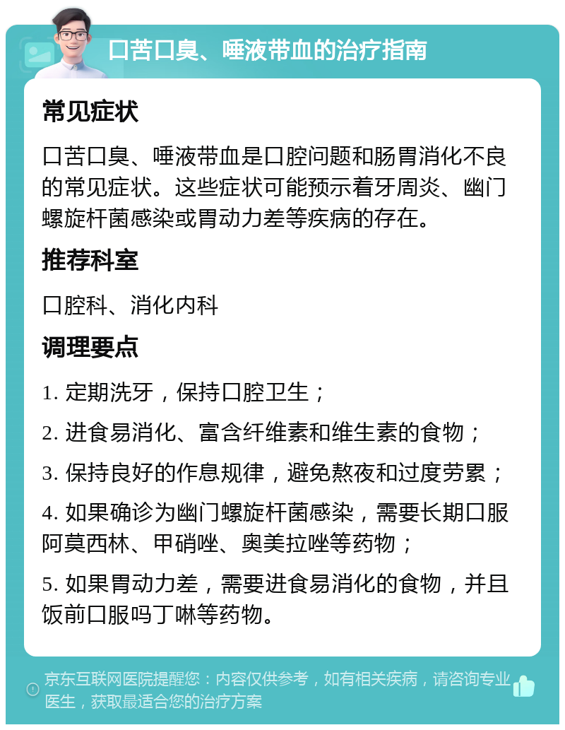 口苦口臭、唾液带血的治疗指南 常见症状 口苦口臭、唾液带血是口腔问题和肠胃消化不良的常见症状。这些症状可能预示着牙周炎、幽门螺旋杆菌感染或胃动力差等疾病的存在。 推荐科室 口腔科、消化内科 调理要点 1. 定期洗牙，保持口腔卫生； 2. 进食易消化、富含纤维素和维生素的食物； 3. 保持良好的作息规律，避免熬夜和过度劳累； 4. 如果确诊为幽门螺旋杆菌感染，需要长期口服阿莫西林、甲硝唑、奥美拉唑等药物； 5. 如果胃动力差，需要进食易消化的食物，并且饭前口服吗丁啉等药物。