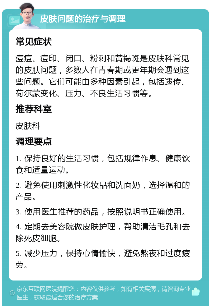 皮肤问题的治疗与调理 常见症状 痘痘、痘印、闭口、粉刺和黄褐斑是皮肤科常见的皮肤问题，多数人在青春期或更年期会遇到这些问题。它们可能由多种因素引起，包括遗传、荷尔蒙变化、压力、不良生活习惯等。 推荐科室 皮肤科 调理要点 1. 保持良好的生活习惯，包括规律作息、健康饮食和适量运动。 2. 避免使用刺激性化妆品和洗面奶，选择温和的产品。 3. 使用医生推荐的药品，按照说明书正确使用。 4. 定期去美容院做皮肤护理，帮助清洁毛孔和去除死皮细胞。 5. 减少压力，保持心情愉快，避免熬夜和过度疲劳。