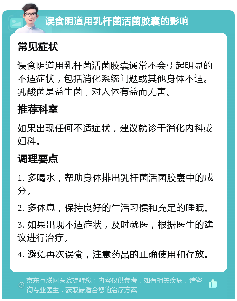 误食阴道用乳杆菌活菌胶囊的影响 常见症状 误食阴道用乳杆菌活菌胶囊通常不会引起明显的不适症状，包括消化系统问题或其他身体不适。乳酸菌是益生菌，对人体有益而无害。 推荐科室 如果出现任何不适症状，建议就诊于消化内科或妇科。 调理要点 1. 多喝水，帮助身体排出乳杆菌活菌胶囊中的成分。 2. 多休息，保持良好的生活习惯和充足的睡眠。 3. 如果出现不适症状，及时就医，根据医生的建议进行治疗。 4. 避免再次误食，注意药品的正确使用和存放。