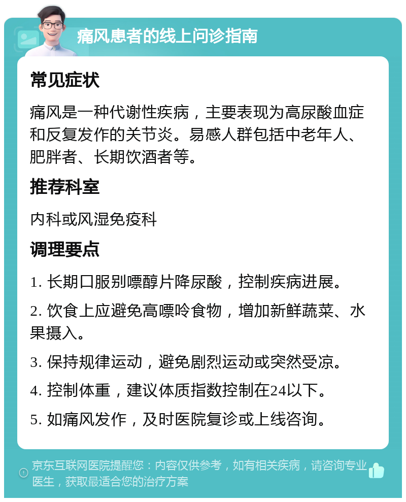 痛风患者的线上问诊指南 常见症状 痛风是一种代谢性疾病，主要表现为高尿酸血症和反复发作的关节炎。易感人群包括中老年人、肥胖者、长期饮酒者等。 推荐科室 内科或风湿免疫科 调理要点 1. 长期口服别嘌醇片降尿酸，控制疾病进展。 2. 饮食上应避免高嘌呤食物，增加新鲜蔬菜、水果摄入。 3. 保持规律运动，避免剧烈运动或突然受凉。 4. 控制体重，建议体质指数控制在24以下。 5. 如痛风发作，及时医院复诊或上线咨询。