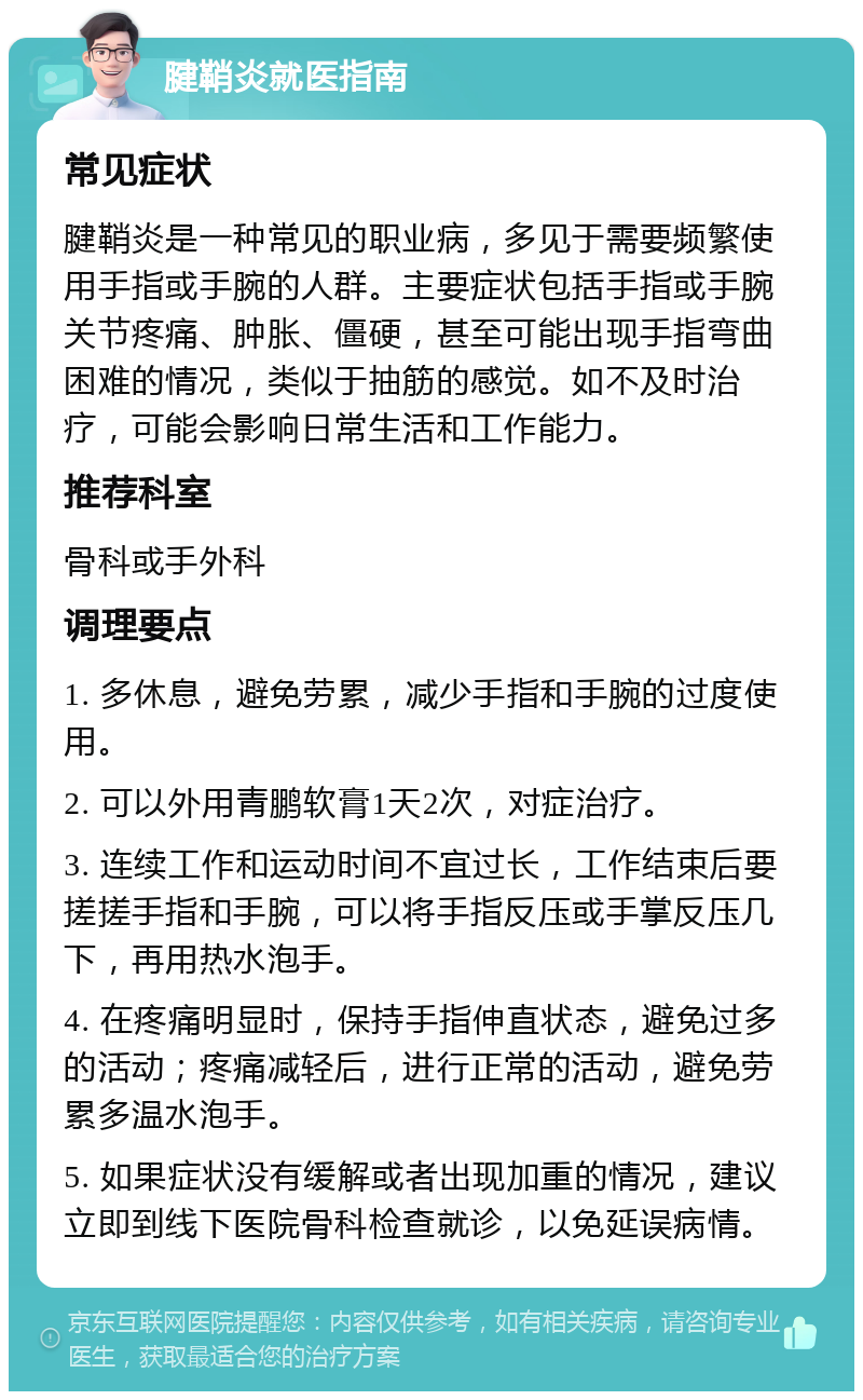 腱鞘炎就医指南 常见症状 腱鞘炎是一种常见的职业病，多见于需要频繁使用手指或手腕的人群。主要症状包括手指或手腕关节疼痛、肿胀、僵硬，甚至可能出现手指弯曲困难的情况，类似于抽筋的感觉。如不及时治疗，可能会影响日常生活和工作能力。 推荐科室 骨科或手外科 调理要点 1. 多休息，避免劳累，减少手指和手腕的过度使用。 2. 可以外用青鹏软膏1天2次，对症治疗。 3. 连续工作和运动时间不宜过长，工作结束后要搓搓手指和手腕，可以将手指反压或手掌反压几下，再用热水泡手。 4. 在疼痛明显时，保持手指伸直状态，避免过多的活动；疼痛减轻后，进行正常的活动，避免劳累多温水泡手。 5. 如果症状没有缓解或者出现加重的情况，建议立即到线下医院骨科检查就诊，以免延误病情。