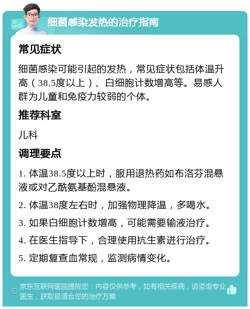 细菌感染发热的治疗指南 常见症状 细菌感染可能引起的发热，常见症状包括体温升高（38.5度以上）、白细胞计数增高等。易感人群为儿童和免疫力较弱的个体。 推荐科室 儿科 调理要点 1. 体温38.5度以上时，服用退热药如布洛芬混悬液或对乙酰氨基酚混悬液。 2. 体温38度左右时，加强物理降温，多喝水。 3. 如果白细胞计数增高，可能需要输液治疗。 4. 在医生指导下，合理使用抗生素进行治疗。 5. 定期复查血常规，监测病情变化。