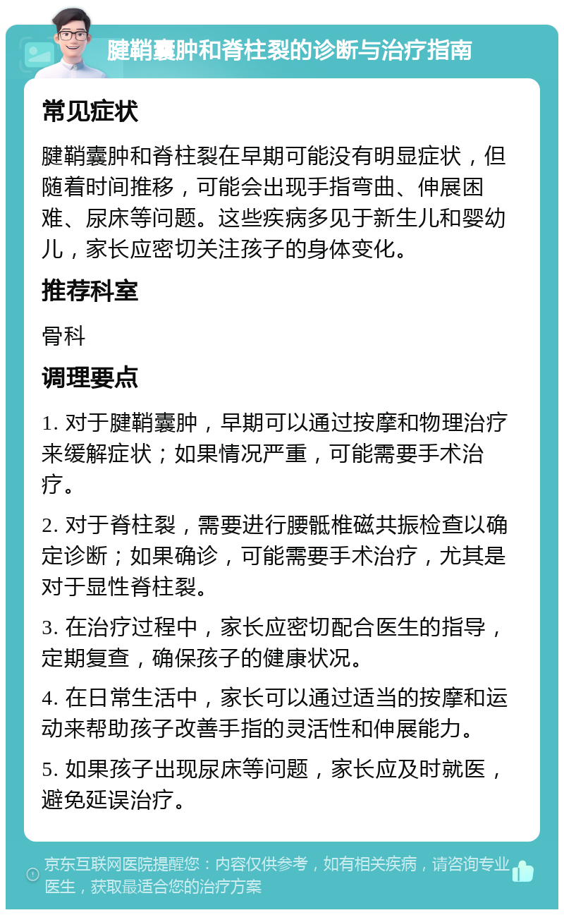 腱鞘囊肿和脊柱裂的诊断与治疗指南 常见症状 腱鞘囊肿和脊柱裂在早期可能没有明显症状，但随着时间推移，可能会出现手指弯曲、伸展困难、尿床等问题。这些疾病多见于新生儿和婴幼儿，家长应密切关注孩子的身体变化。 推荐科室 骨科 调理要点 1. 对于腱鞘囊肿，早期可以通过按摩和物理治疗来缓解症状；如果情况严重，可能需要手术治疗。 2. 对于脊柱裂，需要进行腰骶椎磁共振检查以确定诊断；如果确诊，可能需要手术治疗，尤其是对于显性脊柱裂。 3. 在治疗过程中，家长应密切配合医生的指导，定期复查，确保孩子的健康状况。 4. 在日常生活中，家长可以通过适当的按摩和运动来帮助孩子改善手指的灵活性和伸展能力。 5. 如果孩子出现尿床等问题，家长应及时就医，避免延误治疗。