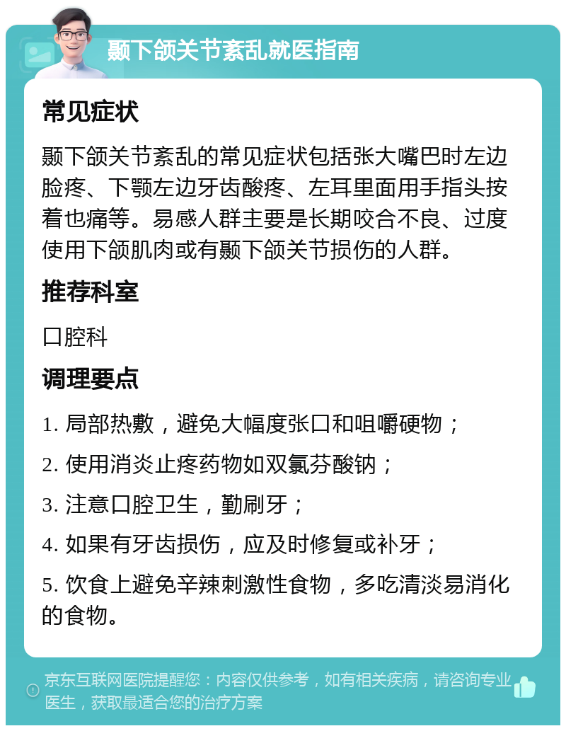 颞下颌关节紊乱就医指南 常见症状 颞下颌关节紊乱的常见症状包括张大嘴巴时左边脸疼、下颚左边牙齿酸疼、左耳里面用手指头按着也痛等。易感人群主要是长期咬合不良、过度使用下颌肌肉或有颞下颌关节损伤的人群。 推荐科室 口腔科 调理要点 1. 局部热敷，避免大幅度张口和咀嚼硬物； 2. 使用消炎止疼药物如双氯芬酸钠； 3. 注意口腔卫生，勤刷牙； 4. 如果有牙齿损伤，应及时修复或补牙； 5. 饮食上避免辛辣刺激性食物，多吃清淡易消化的食物。