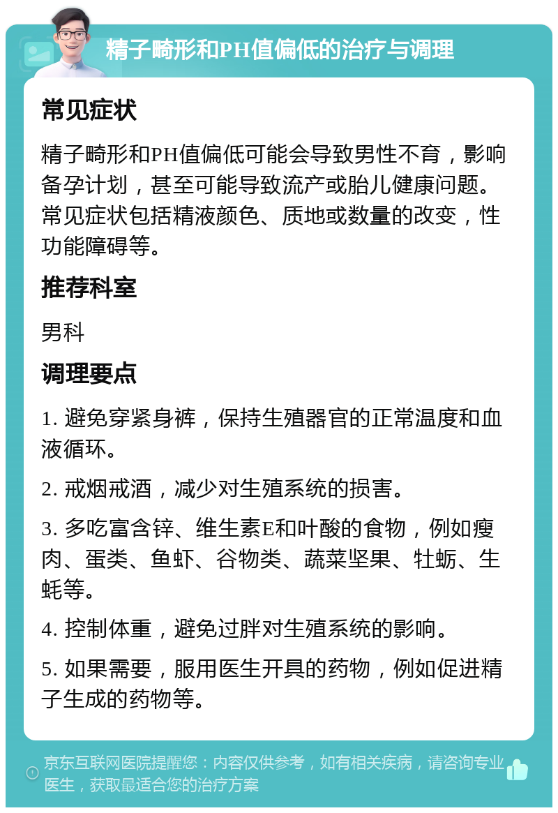 精子畸形和PH值偏低的治疗与调理 常见症状 精子畸形和PH值偏低可能会导致男性不育，影响备孕计划，甚至可能导致流产或胎儿健康问题。常见症状包括精液颜色、质地或数量的改变，性功能障碍等。 推荐科室 男科 调理要点 1. 避免穿紧身裤，保持生殖器官的正常温度和血液循环。 2. 戒烟戒酒，减少对生殖系统的损害。 3. 多吃富含锌、维生素E和叶酸的食物，例如瘦肉、蛋类、鱼虾、谷物类、蔬菜坚果、牡蛎、生蚝等。 4. 控制体重，避免过胖对生殖系统的影响。 5. 如果需要，服用医生开具的药物，例如促进精子生成的药物等。