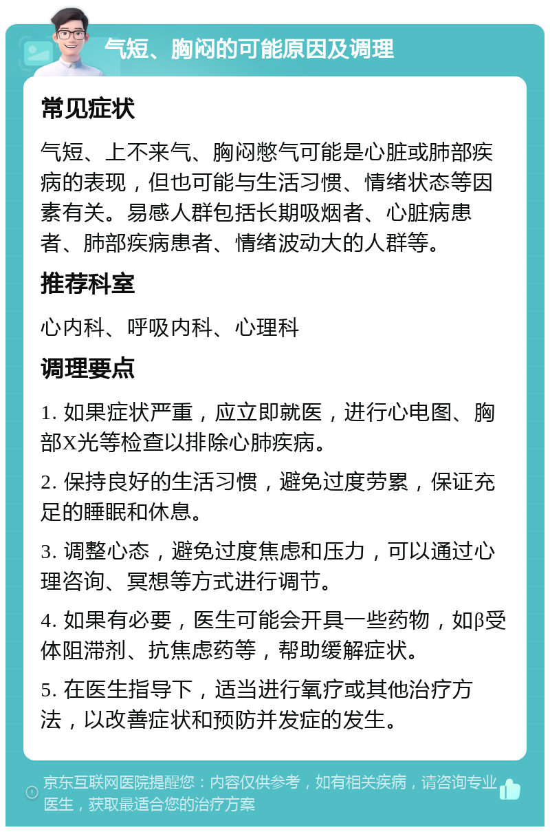 气短、胸闷的可能原因及调理 常见症状 气短、上不来气、胸闷憋气可能是心脏或肺部疾病的表现，但也可能与生活习惯、情绪状态等因素有关。易感人群包括长期吸烟者、心脏病患者、肺部疾病患者、情绪波动大的人群等。 推荐科室 心内科、呼吸内科、心理科 调理要点 1. 如果症状严重，应立即就医，进行心电图、胸部X光等检查以排除心肺疾病。 2. 保持良好的生活习惯，避免过度劳累，保证充足的睡眠和休息。 3. 调整心态，避免过度焦虑和压力，可以通过心理咨询、冥想等方式进行调节。 4. 如果有必要，医生可能会开具一些药物，如β受体阻滞剂、抗焦虑药等，帮助缓解症状。 5. 在医生指导下，适当进行氧疗或其他治疗方法，以改善症状和预防并发症的发生。