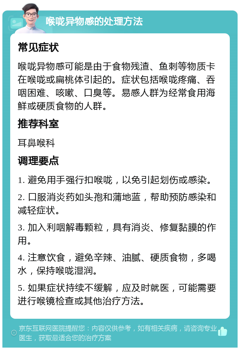 喉咙异物感的处理方法 常见症状 喉咙异物感可能是由于食物残渣、鱼刺等物质卡在喉咙或扁桃体引起的。症状包括喉咙疼痛、吞咽困难、咳嗽、口臭等。易感人群为经常食用海鲜或硬质食物的人群。 推荐科室 耳鼻喉科 调理要点 1. 避免用手强行扣喉咙，以免引起划伤或感染。 2. 口服消炎药如头孢和蒲地蓝，帮助预防感染和减轻症状。 3. 加入利咽解毒颗粒，具有消炎、修复黏膜的作用。 4. 注意饮食，避免辛辣、油腻、硬质食物，多喝水，保持喉咙湿润。 5. 如果症状持续不缓解，应及时就医，可能需要进行喉镜检查或其他治疗方法。