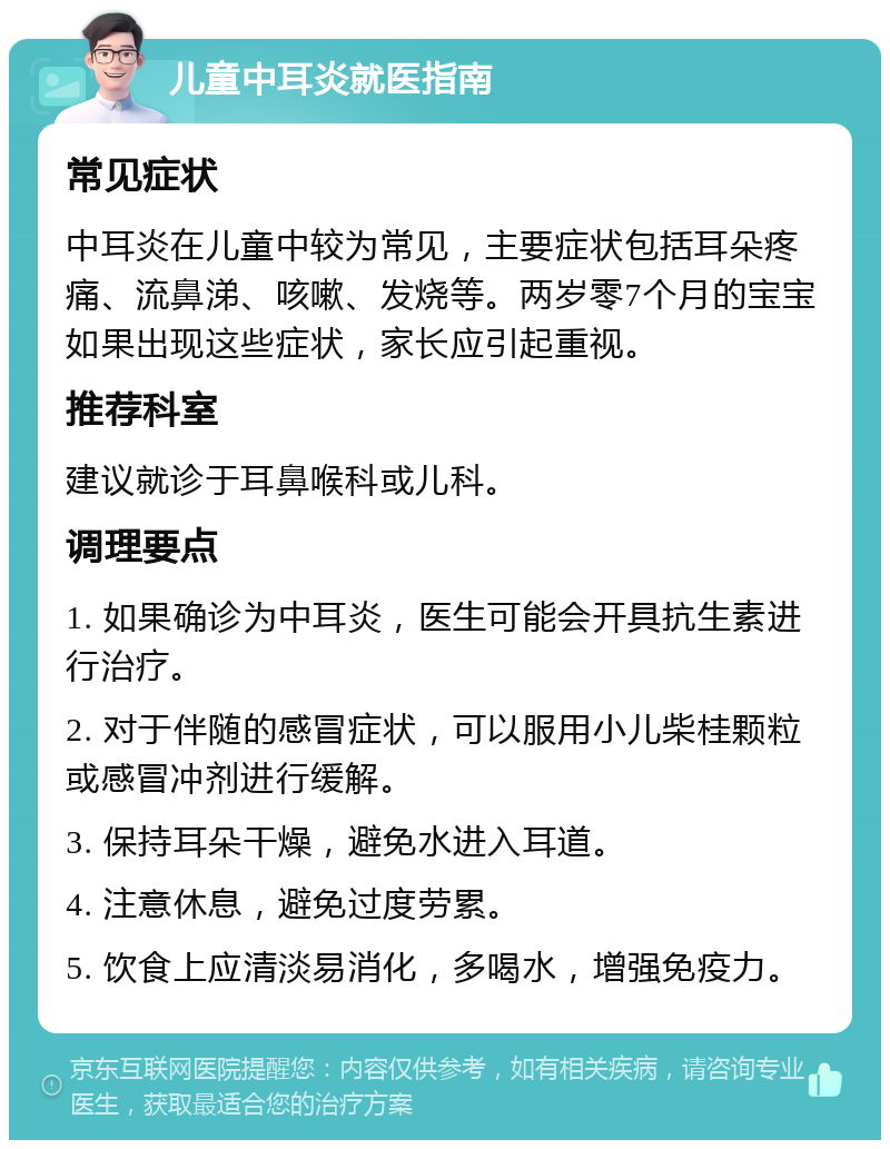 儿童中耳炎就医指南 常见症状 中耳炎在儿童中较为常见，主要症状包括耳朵疼痛、流鼻涕、咳嗽、发烧等。两岁零7个月的宝宝如果出现这些症状，家长应引起重视。 推荐科室 建议就诊于耳鼻喉科或儿科。 调理要点 1. 如果确诊为中耳炎，医生可能会开具抗生素进行治疗。 2. 对于伴随的感冒症状，可以服用小儿柴桂颗粒或感冒冲剂进行缓解。 3. 保持耳朵干燥，避免水进入耳道。 4. 注意休息，避免过度劳累。 5. 饮食上应清淡易消化，多喝水，增强免疫力。