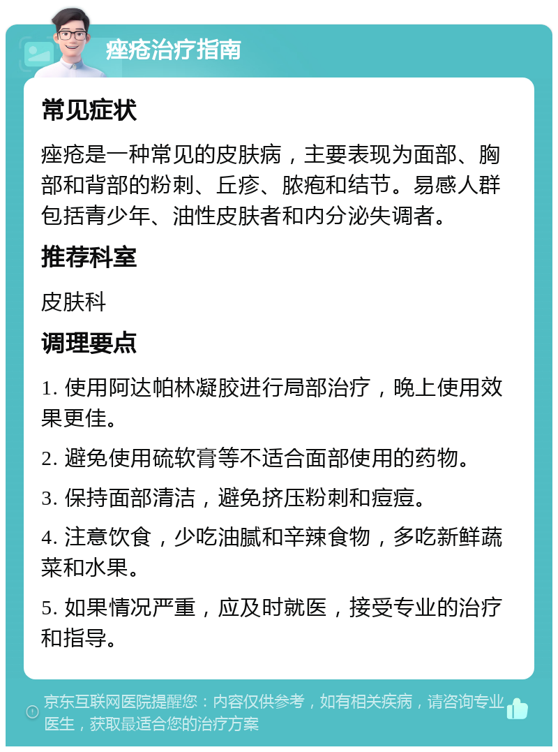 痤疮治疗指南 常见症状 痤疮是一种常见的皮肤病，主要表现为面部、胸部和背部的粉刺、丘疹、脓疱和结节。易感人群包括青少年、油性皮肤者和内分泌失调者。 推荐科室 皮肤科 调理要点 1. 使用阿达帕林凝胶进行局部治疗，晚上使用效果更佳。 2. 避免使用硫软膏等不适合面部使用的药物。 3. 保持面部清洁，避免挤压粉刺和痘痘。 4. 注意饮食，少吃油腻和辛辣食物，多吃新鲜蔬菜和水果。 5. 如果情况严重，应及时就医，接受专业的治疗和指导。