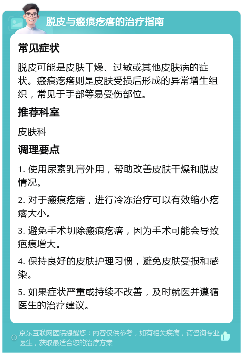 脱皮与瘢痕疙瘩的治疗指南 常见症状 脱皮可能是皮肤干燥、过敏或其他皮肤病的症状。瘢痕疙瘩则是皮肤受损后形成的异常增生组织，常见于手部等易受伤部位。 推荐科室 皮肤科 调理要点 1. 使用尿素乳膏外用，帮助改善皮肤干燥和脱皮情况。 2. 对于瘢痕疙瘩，进行冷冻治疗可以有效缩小疙瘩大小。 3. 避免手术切除瘢痕疙瘩，因为手术可能会导致疤痕增大。 4. 保持良好的皮肤护理习惯，避免皮肤受损和感染。 5. 如果症状严重或持续不改善，及时就医并遵循医生的治疗建议。