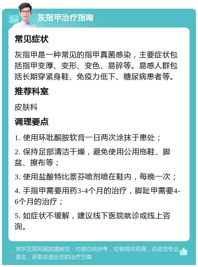 灰指甲治疗指南 常见症状 灰指甲是一种常见的指甲真菌感染，主要症状包括指甲变厚、变形、变色、易碎等。易感人群包括长期穿紧身鞋、免疫力低下、糖尿病患者等。 推荐科室 皮肤科 调理要点 1. 使用环吡酮胺软膏一日两次涂抹于患处； 2. 保持足部清洁干燥，避免使用公用拖鞋、脚盆、擦布等； 3. 使用盐酸特比萘芬喷剂喷在鞋内，每晚一次； 4. 手指甲需要用药3-4个月的治疗，脚趾甲需要4-6个月的治疗； 5. 如症状不缓解，建议线下医院就诊或线上咨询。