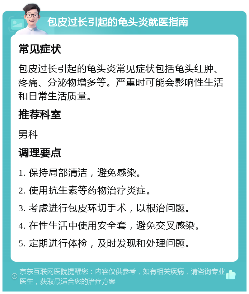 包皮过长引起的龟头炎就医指南 常见症状 包皮过长引起的龟头炎常见症状包括龟头红肿、疼痛、分泌物增多等。严重时可能会影响性生活和日常生活质量。 推荐科室 男科 调理要点 1. 保持局部清洁，避免感染。 2. 使用抗生素等药物治疗炎症。 3. 考虑进行包皮环切手术，以根治问题。 4. 在性生活中使用安全套，避免交叉感染。 5. 定期进行体检，及时发现和处理问题。