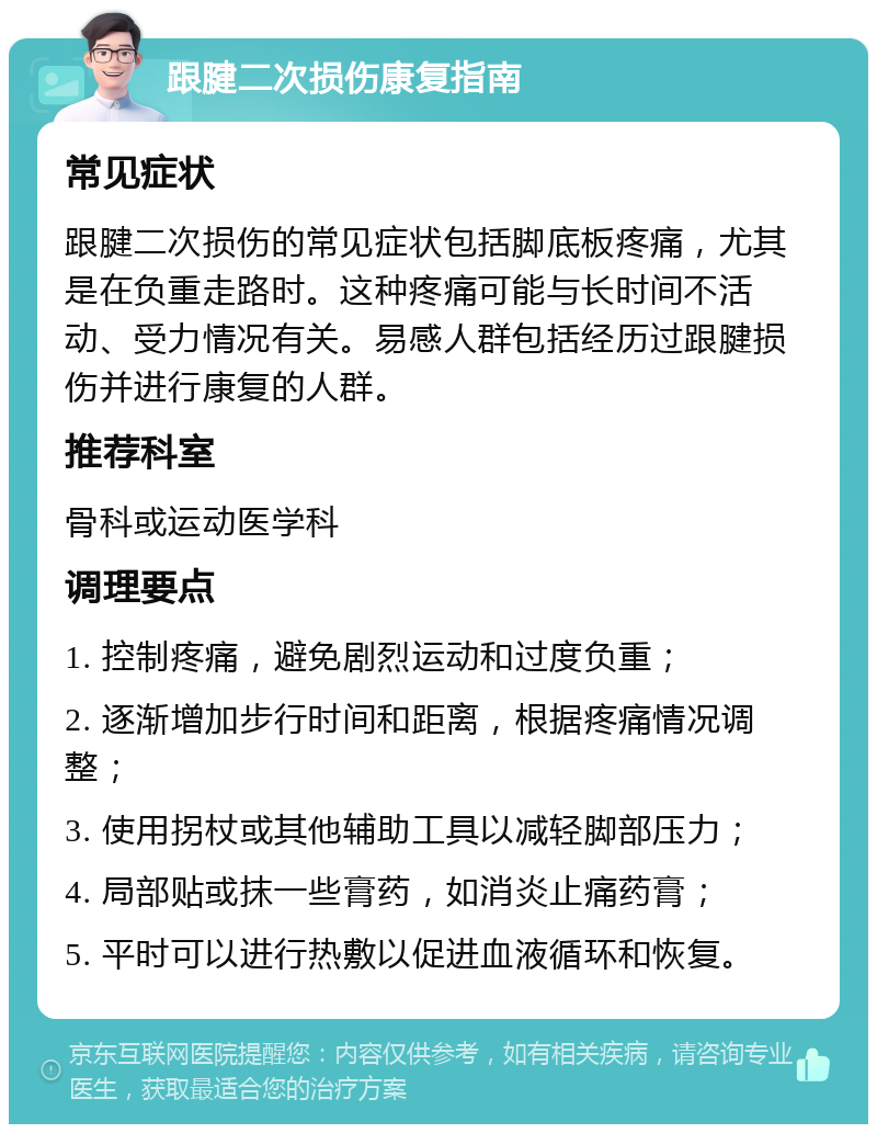 跟腱二次损伤康复指南 常见症状 跟腱二次损伤的常见症状包括脚底板疼痛，尤其是在负重走路时。这种疼痛可能与长时间不活动、受力情况有关。易感人群包括经历过跟腱损伤并进行康复的人群。 推荐科室 骨科或运动医学科 调理要点 1. 控制疼痛，避免剧烈运动和过度负重； 2. 逐渐增加步行时间和距离，根据疼痛情况调整； 3. 使用拐杖或其他辅助工具以减轻脚部压力； 4. 局部贴或抹一些膏药，如消炎止痛药膏； 5. 平时可以进行热敷以促进血液循环和恢复。