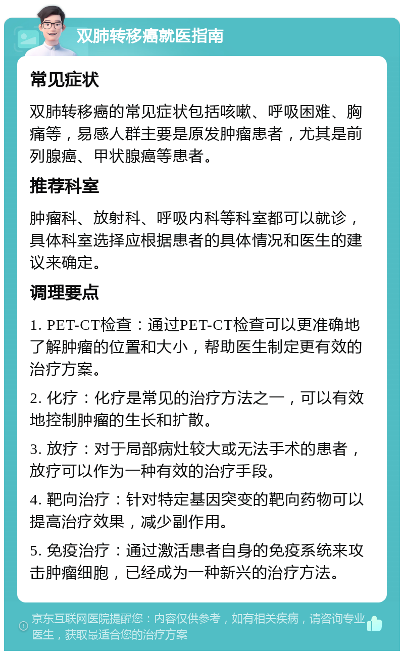 双肺转移癌就医指南 常见症状 双肺转移癌的常见症状包括咳嗽、呼吸困难、胸痛等，易感人群主要是原发肿瘤患者，尤其是前列腺癌、甲状腺癌等患者。 推荐科室 肿瘤科、放射科、呼吸内科等科室都可以就诊，具体科室选择应根据患者的具体情况和医生的建议来确定。 调理要点 1. PET-CT检查：通过PET-CT检查可以更准确地了解肿瘤的位置和大小，帮助医生制定更有效的治疗方案。 2. 化疗：化疗是常见的治疗方法之一，可以有效地控制肿瘤的生长和扩散。 3. 放疗：对于局部病灶较大或无法手术的患者，放疗可以作为一种有效的治疗手段。 4. 靶向治疗：针对特定基因突变的靶向药物可以提高治疗效果，减少副作用。 5. 免疫治疗：通过激活患者自身的免疫系统来攻击肿瘤细胞，已经成为一种新兴的治疗方法。