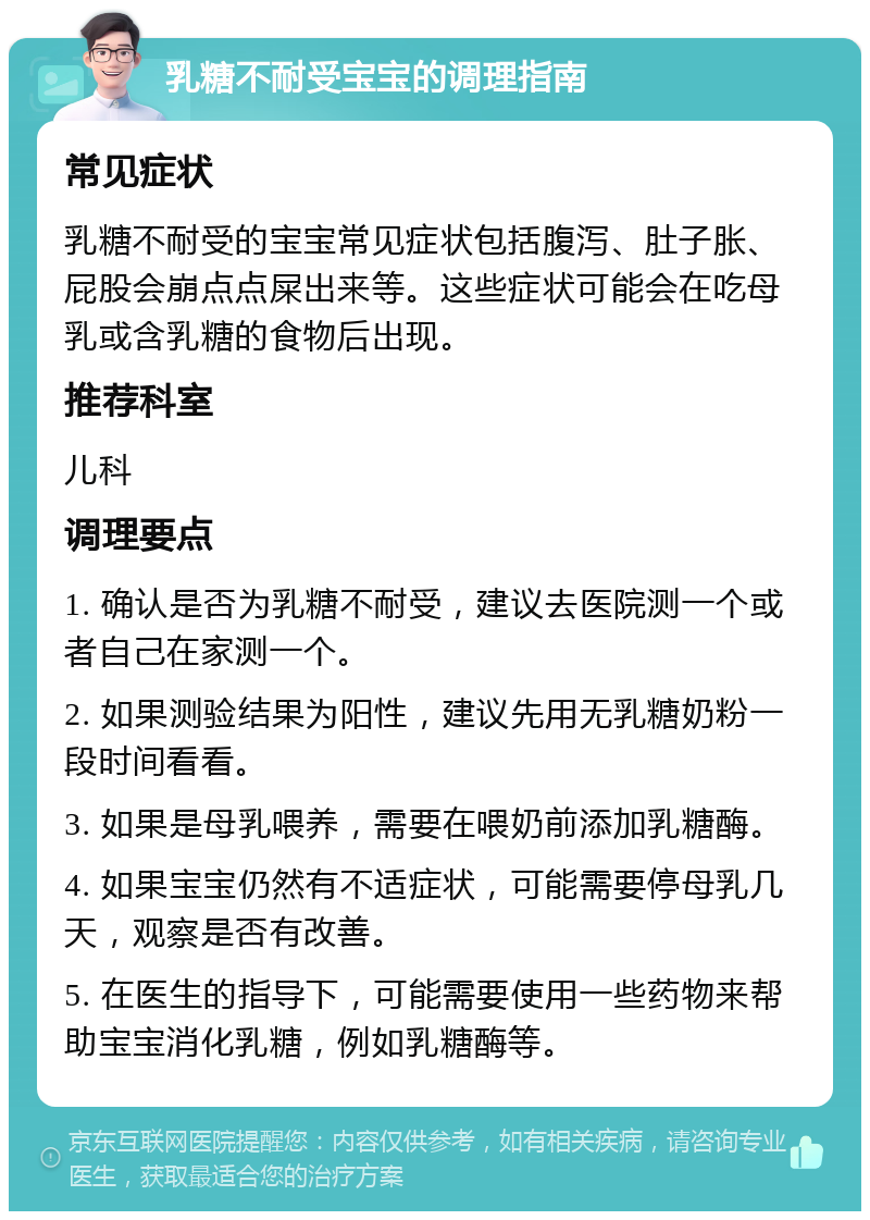 乳糖不耐受宝宝的调理指南 常见症状 乳糖不耐受的宝宝常见症状包括腹泻、肚子胀、屁股会崩点点屎出来等。这些症状可能会在吃母乳或含乳糖的食物后出现。 推荐科室 儿科 调理要点 1. 确认是否为乳糖不耐受，建议去医院测一个或者自己在家测一个。 2. 如果测验结果为阳性，建议先用无乳糖奶粉一段时间看看。 3. 如果是母乳喂养，需要在喂奶前添加乳糖酶。 4. 如果宝宝仍然有不适症状，可能需要停母乳几天，观察是否有改善。 5. 在医生的指导下，可能需要使用一些药物来帮助宝宝消化乳糖，例如乳糖酶等。