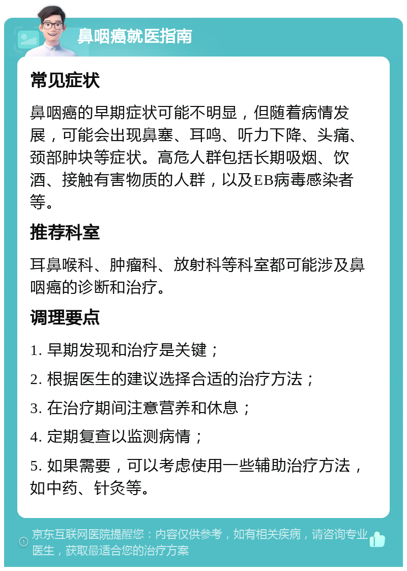 鼻咽癌就医指南 常见症状 鼻咽癌的早期症状可能不明显，但随着病情发展，可能会出现鼻塞、耳鸣、听力下降、头痛、颈部肿块等症状。高危人群包括长期吸烟、饮酒、接触有害物质的人群，以及EB病毒感染者等。 推荐科室 耳鼻喉科、肿瘤科、放射科等科室都可能涉及鼻咽癌的诊断和治疗。 调理要点 1. 早期发现和治疗是关键； 2. 根据医生的建议选择合适的治疗方法； 3. 在治疗期间注意营养和休息； 4. 定期复查以监测病情； 5. 如果需要，可以考虑使用一些辅助治疗方法，如中药、针灸等。