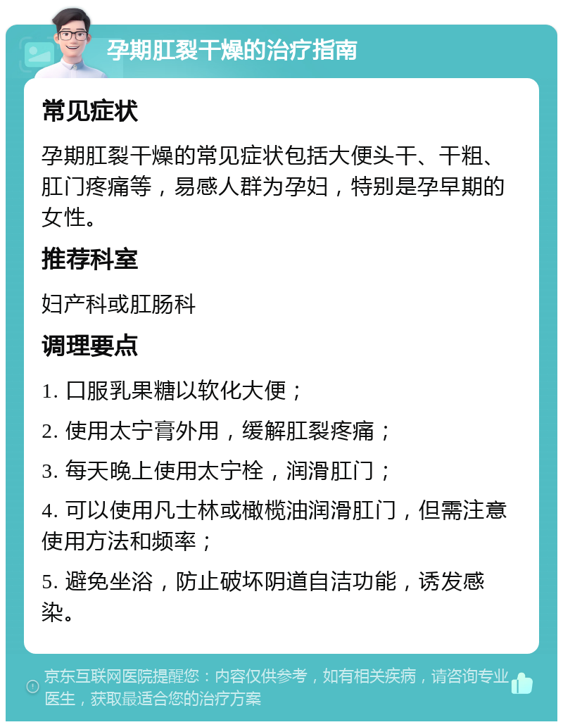 孕期肛裂干燥的治疗指南 常见症状 孕期肛裂干燥的常见症状包括大便头干、干粗、肛门疼痛等，易感人群为孕妇，特别是孕早期的女性。 推荐科室 妇产科或肛肠科 调理要点 1. 口服乳果糖以软化大便； 2. 使用太宁膏外用，缓解肛裂疼痛； 3. 每天晚上使用太宁栓，润滑肛门； 4. 可以使用凡士林或橄榄油润滑肛门，但需注意使用方法和频率； 5. 避免坐浴，防止破坏阴道自洁功能，诱发感染。