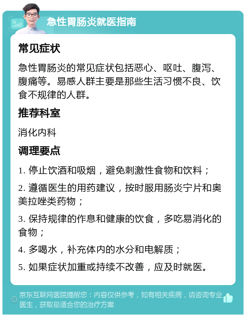 急性胃肠炎就医指南 常见症状 急性胃肠炎的常见症状包括恶心、呕吐、腹泻、腹痛等。易感人群主要是那些生活习惯不良、饮食不规律的人群。 推荐科室 消化内科 调理要点 1. 停止饮酒和吸烟，避免刺激性食物和饮料； 2. 遵循医生的用药建议，按时服用肠炎宁片和奥美拉唑类药物； 3. 保持规律的作息和健康的饮食，多吃易消化的食物； 4. 多喝水，补充体内的水分和电解质； 5. 如果症状加重或持续不改善，应及时就医。