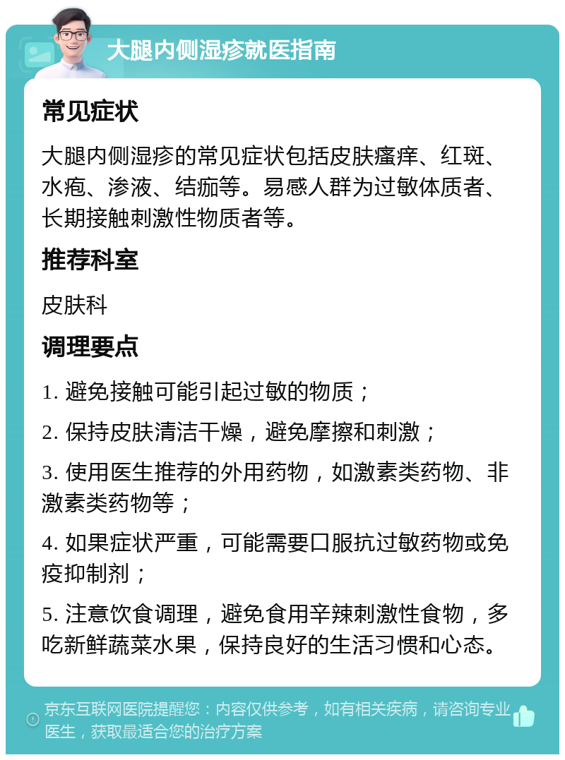 大腿内侧湿疹就医指南 常见症状 大腿内侧湿疹的常见症状包括皮肤瘙痒、红斑、水疱、渗液、结痂等。易感人群为过敏体质者、长期接触刺激性物质者等。 推荐科室 皮肤科 调理要点 1. 避免接触可能引起过敏的物质； 2. 保持皮肤清洁干燥，避免摩擦和刺激； 3. 使用医生推荐的外用药物，如激素类药物、非激素类药物等； 4. 如果症状严重，可能需要口服抗过敏药物或免疫抑制剂； 5. 注意饮食调理，避免食用辛辣刺激性食物，多吃新鲜蔬菜水果，保持良好的生活习惯和心态。