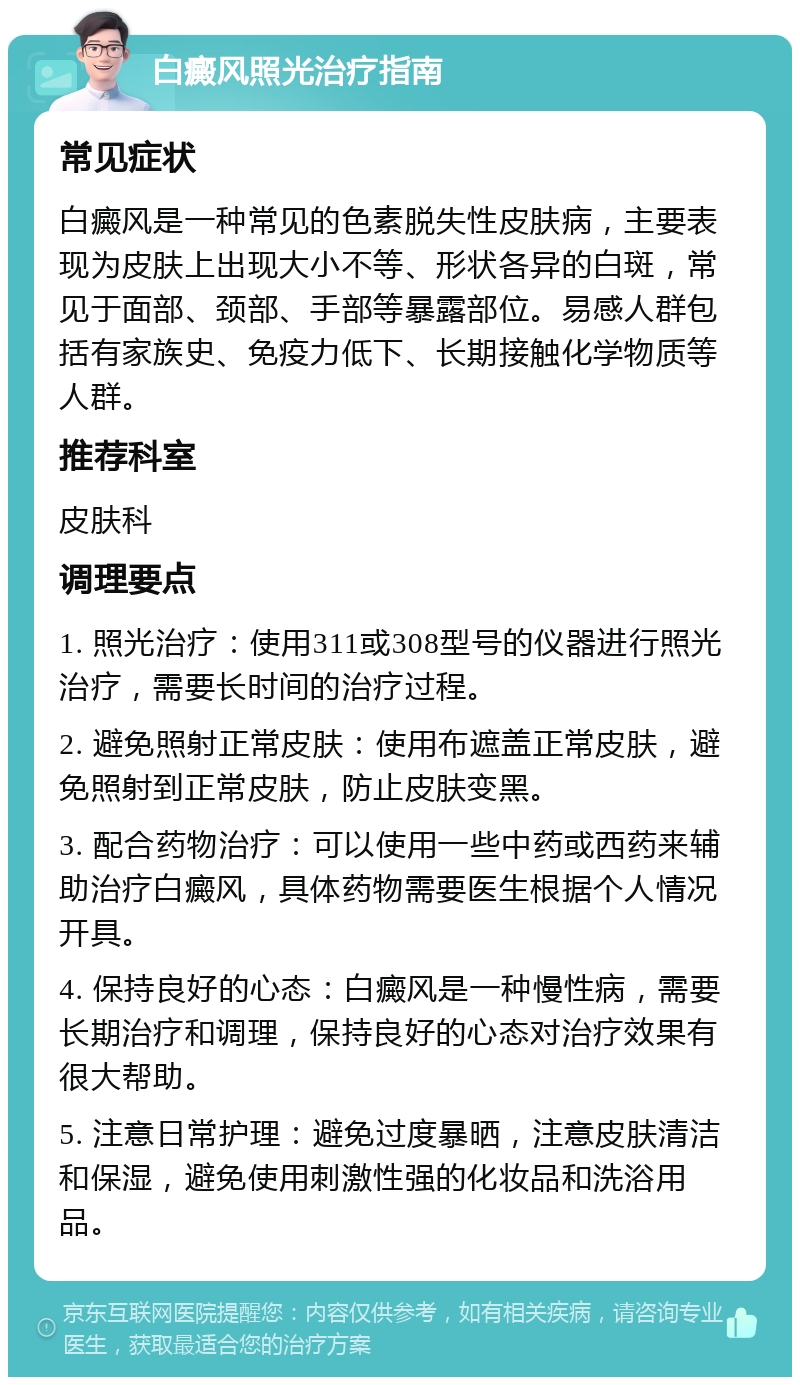 白癜风照光治疗指南 常见症状 白癜风是一种常见的色素脱失性皮肤病，主要表现为皮肤上出现大小不等、形状各异的白斑，常见于面部、颈部、手部等暴露部位。易感人群包括有家族史、免疫力低下、长期接触化学物质等人群。 推荐科室 皮肤科 调理要点 1. 照光治疗：使用311或308型号的仪器进行照光治疗，需要长时间的治疗过程。 2. 避免照射正常皮肤：使用布遮盖正常皮肤，避免照射到正常皮肤，防止皮肤变黑。 3. 配合药物治疗：可以使用一些中药或西药来辅助治疗白癜风，具体药物需要医生根据个人情况开具。 4. 保持良好的心态：白癜风是一种慢性病，需要长期治疗和调理，保持良好的心态对治疗效果有很大帮助。 5. 注意日常护理：避免过度暴晒，注意皮肤清洁和保湿，避免使用刺激性强的化妆品和洗浴用品。