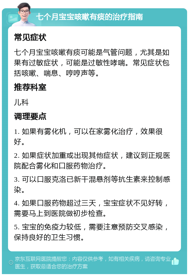 七个月宝宝咳嗽有痰的治疗指南 常见症状 七个月宝宝咳嗽有痰可能是气管问题，尤其是如果有过敏症状，可能是过敏性哮喘。常见症状包括咳嗽、喘息、哼哼声等。 推荐科室 儿科 调理要点 1. 如果有雾化机，可以在家雾化治疗，效果很好。 2. 如果症状加重或出现其他症状，建议到正规医院配合雾化和口服药物治疗。 3. 可以口服克洛已新干混悬剂等抗生素来控制感染。 4. 如果口服药物超过三天，宝宝症状不见好转，需要马上到医院做初步检查。 5. 宝宝的免疫力较低，需要注意预防交叉感染，保持良好的卫生习惯。