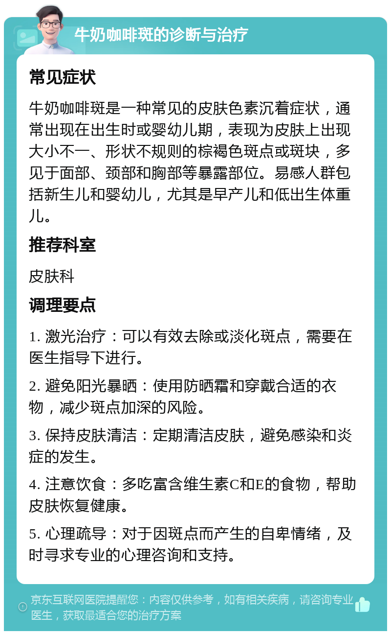 牛奶咖啡斑的诊断与治疗 常见症状 牛奶咖啡斑是一种常见的皮肤色素沉着症状，通常出现在出生时或婴幼儿期，表现为皮肤上出现大小不一、形状不规则的棕褐色斑点或斑块，多见于面部、颈部和胸部等暴露部位。易感人群包括新生儿和婴幼儿，尤其是早产儿和低出生体重儿。 推荐科室 皮肤科 调理要点 1. 激光治疗：可以有效去除或淡化斑点，需要在医生指导下进行。 2. 避免阳光暴晒：使用防晒霜和穿戴合适的衣物，减少斑点加深的风险。 3. 保持皮肤清洁：定期清洁皮肤，避免感染和炎症的发生。 4. 注意饮食：多吃富含维生素C和E的食物，帮助皮肤恢复健康。 5. 心理疏导：对于因斑点而产生的自卑情绪，及时寻求专业的心理咨询和支持。