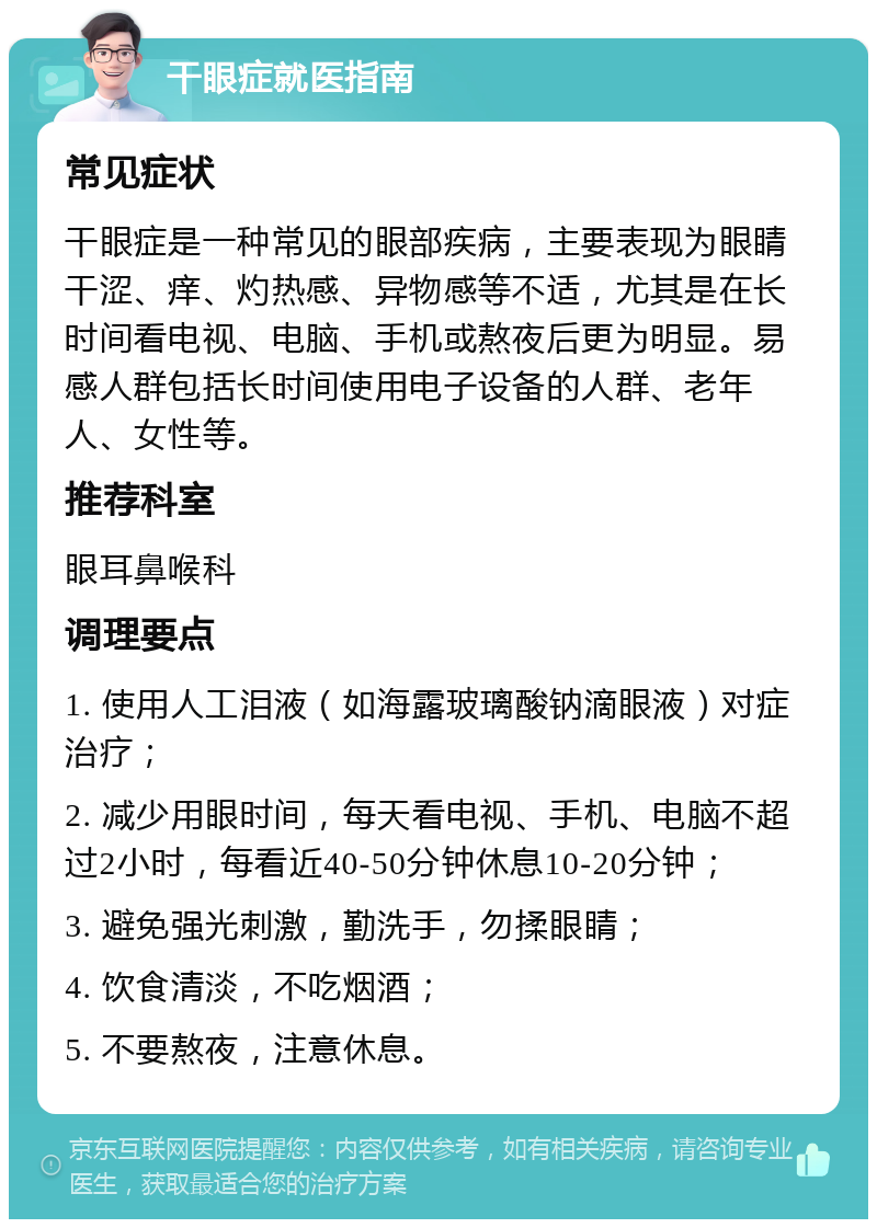 干眼症就医指南 常见症状 干眼症是一种常见的眼部疾病，主要表现为眼睛干涩、痒、灼热感、异物感等不适，尤其是在长时间看电视、电脑、手机或熬夜后更为明显。易感人群包括长时间使用电子设备的人群、老年人、女性等。 推荐科室 眼耳鼻喉科 调理要点 1. 使用人工泪液（如海露玻璃酸钠滴眼液）对症治疗； 2. 减少用眼时间，每天看电视、手机、电脑不超过2小时，每看近40-50分钟休息10-20分钟； 3. 避免强光刺激，勤洗手，勿揉眼睛； 4. 饮食清淡，不吃烟酒； 5. 不要熬夜，注意休息。