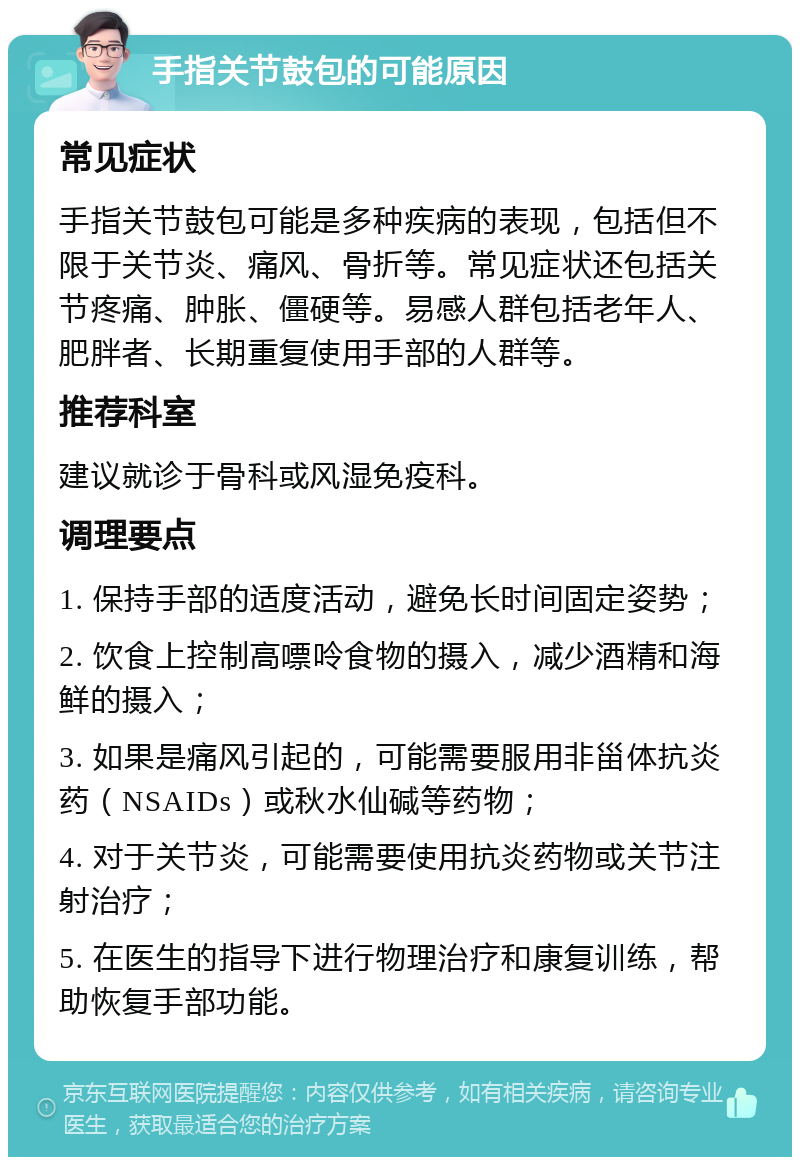 手指关节鼓包的可能原因 常见症状 手指关节鼓包可能是多种疾病的表现，包括但不限于关节炎、痛风、骨折等。常见症状还包括关节疼痛、肿胀、僵硬等。易感人群包括老年人、肥胖者、长期重复使用手部的人群等。 推荐科室 建议就诊于骨科或风湿免疫科。 调理要点 1. 保持手部的适度活动，避免长时间固定姿势； 2. 饮食上控制高嘌呤食物的摄入，减少酒精和海鲜的摄入； 3. 如果是痛风引起的，可能需要服用非甾体抗炎药（NSAIDs）或秋水仙碱等药物； 4. 对于关节炎，可能需要使用抗炎药物或关节注射治疗； 5. 在医生的指导下进行物理治疗和康复训练，帮助恢复手部功能。