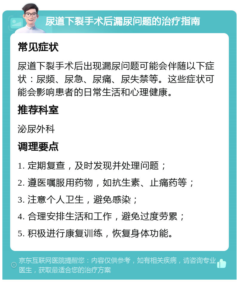 尿道下裂手术后漏尿问题的治疗指南 常见症状 尿道下裂手术后出现漏尿问题可能会伴随以下症状：尿频、尿急、尿痛、尿失禁等。这些症状可能会影响患者的日常生活和心理健康。 推荐科室 泌尿外科 调理要点 1. 定期复查，及时发现并处理问题； 2. 遵医嘱服用药物，如抗生素、止痛药等； 3. 注意个人卫生，避免感染； 4. 合理安排生活和工作，避免过度劳累； 5. 积极进行康复训练，恢复身体功能。